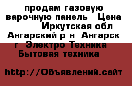 продам газовую варочную панель › Цена ­ 7 500 - Иркутская обл., Ангарский р-н, Ангарск г. Электро-Техника » Бытовая техника   